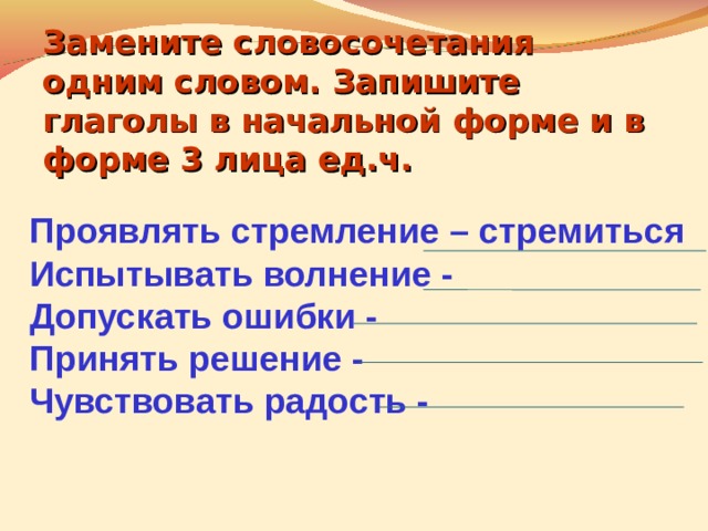 Замените словосочетания одним словом. Запишите глаголы в начальной форме и в форме 3 лица ед.ч.  Проявлять стремление – стремиться Испытывать волнение - Допускать ошибки - Принять решение - Чувствовать радость -   