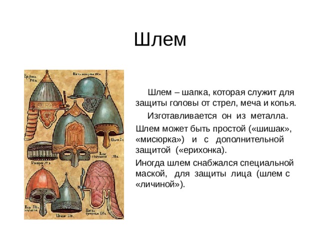 Шлем  Шлем – шапка, которая служит для защиты головы от стрел, меча и копья.  Изготавливается он из металла. Шлем может быть простой («шишак», «мисюрка») и с дополнительной защитой («ерихонка). Иногда шлем снабжался специальной маской, для защиты лица (шлем с «личиной»). 