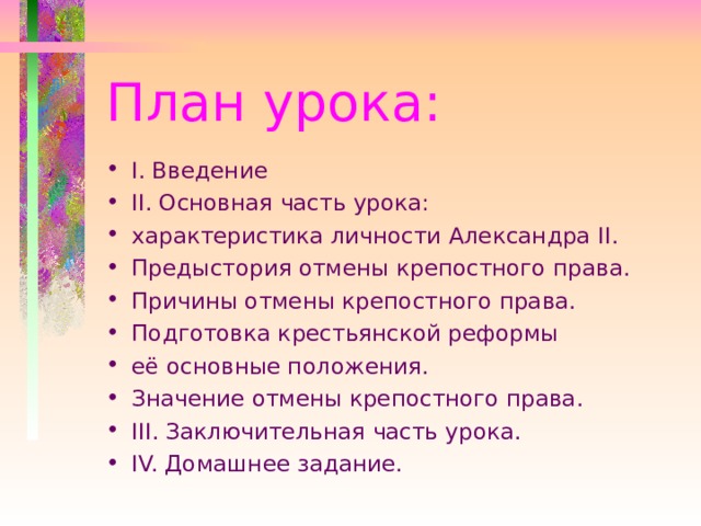 План урока: I . Введение II . Основная часть урока: характеристика личности Александра II . Предыстория отмены крепостного права. Причины отмены крепостного права. Подготовка крестьянской реформы её основные положения. Значение отмены крепостного права. III . Заключительная часть урока. IV. Домашнее задание. 
