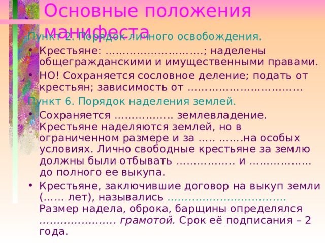 Основные положения манифеста Пункт 2. Порядок личного освобождения. Крестьяне: ………………………. ; наделены общегражданскими и имущественными правами. НО! Сохраняется сословное деление; подать от крестьян; зависимость от ………………………….. . Пункт 6. Порядок наделения землей. Сохраняется …………….. землевладение. Крестьяне наделяются землей, но в ограниченном размере и за …..  ……. на особых условиях. Лично свободные крестьяне за землю должны были отбывать …………….. и ……………… до полного ее выкупа. Крестьяне, заключившие договор на выкуп земли ( …… лет), назывались …………………………… . Размер надела, оброка, барщины определялся  …………………. грамотой. Срок её подписания – 2 года.   