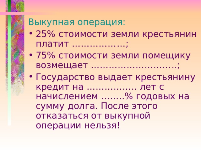Выкупная операция: 25% стоимости земли крестьянин платит ……………… ; 75% стоимости земли помещику возмещает ……………………….. ; Государство выдает крестьянину кредит на …………….. лет с начислением …… ..% годовых на сумму долга. После этого отказаться от выкупной операции нельзя!  