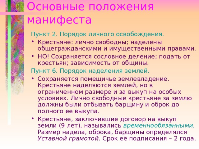 Основные положения манифеста Пункт 2. Порядок личного освобождения. Крестьяне: лично свободны; наделены общегражданскими и имущественными правами. НО! Сохраняется сословное деление; подать от крестьян; зависимость от общины. Пункт 6. Порядок наделения землей. Сохраняется помещичье землевладение. Крестьяне наделяются землей, но в ограниченном размере и за выкуп на особых условиях. Лично свободные крестьяне за землю должны были отбывать барщину и оброк до полного ее выкупа. Крестьяне, заключившие договор на выкуп земли (9 лет), назывались временнообязанными. Размер надела, оброка, барщины определялся Уставной грамотой. Срок её подписания – 2 года.   
