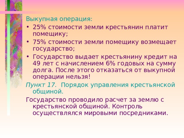 Выкупная операция: 25% стоимости земли крестьянин платит помещику; 75% стоимости земли помещику возмещает государство; Государство выдает крестьянину кредит на 49 лет с начислением 6% годовых на сумму долга. После этого отказаться от выкупной операции нельзя! Пункт 17. Порядок управления крестьянской общиной. Государство проводило расчет за землю с крестьянской общиной. Контроль осуществлялся мировыми посредниками. 