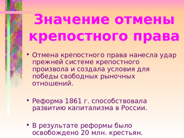 Значение отмены крепостного права Отмена крепостного права нанесла удар прежней системе крепостного произвола и создала условия для победы свободных рыночных отношений. Реформа 1861 г. способствовала развитию капитализма в России. В результате реформы было освобождено 20 млн. крестьян. 