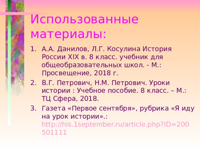 Использованные материалы: А.А. Данилов, Л.Г. Косулина История России XIX в. 8 класс. учебник для общеобразовательных школ. - М.: Просвещение, 2018 г. В.Г. Петрович, Н.М. Петрович. Уроки истории : Учебное пособие. 8 класс. – М.: ТЦ Сфера, 2018. Газета «Первое сентября», рубрика «Я иду на урок истории».: http://his.1september.ru/article.php?ID=200501111 