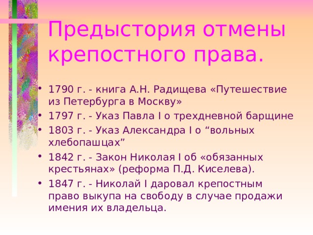 Предыстория отмены крепостного права. 1790 г. - книга А.Н. Радищева «Путешествие из Петербурга в Москву» 1797 г. - Указ Павла I о трехдневной барщине 1803 г. - Указ Александра I о “вольных хлебопашцах” 1842 г. - Закон Николая I об «обязанных крестьянах» (реформа П.Д. Киселева). 1847 г. - Николай I даровал крепостным право выкупа на свободу в случае продажи имения их владельца. 