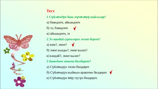 Тест 1 Сүйлɵмдүн баш мүчɵлɵрү кайсылар? а) баяндооч, айкындооч б) ээ, баяндооч в) айкындооч, ээ 2 Ээ кандай суроолорго жооп берет? а) ким?, эмне? б) эмне кылды?, эмне кылат? в) кандай?, эмне кылат? 3 Баяндооч эмнени билдирет? а) Сүйлɵмдүн ээсин билдирет б) Сүйлɵмдүн кыймыл-аракетин билдирет. в) Сүйлɵмдүн ɵңү-түсүн билдирет. 