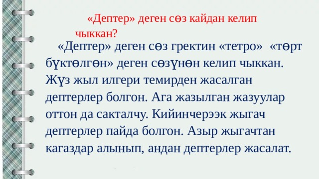 «Дептер» деген сɵз кайдан келип чыккан? «Дептер» деген сɵз гректин «тетро» «тɵрт бүктɵлгɵн» деген сɵзүнɵн келип чыккан. Жүз жыл илгери темирден жасалган дептерлер болгон. Ага жазылган жазуулар оттон да сакталчу. Кийинчерээк жыгач дептерлер пайда болгон. Азыр жыгачтан кагаздар алынып, андан дептерлер жасалат. 