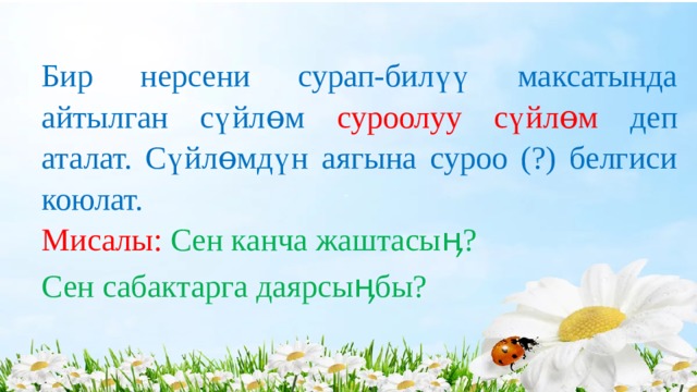 Бир нерсени сурап-билүү максатында айтылган сүйлɵм суроолуу сүйлɵм деп аталат. Сүйлɵмдүн аягына суроо (?) белгиси коюлат. Мисалы: Сен канча жаштасыӊ? Сен сабактарга даярсыӊбы? 