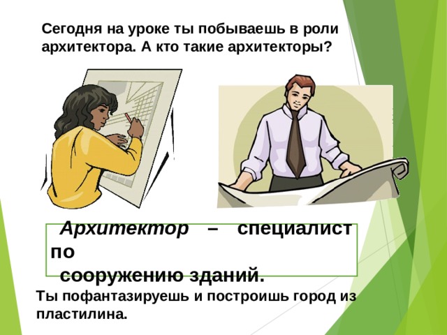 Сегодня на уроке ты побываешь в роли архитектора. А кто такие архитекторы? Архитектор – специалист по сооружению зданий. Ты пофантазируешь и построишь город из пластилина. 