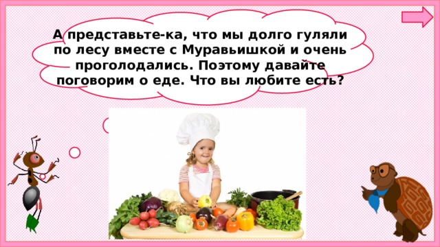 А представьте-ка, что мы долго гуляли по лесу вместе с Муравьишкой и очень проголодались. Поэтому давайте поговорим о еде. Что вы любите есть? 