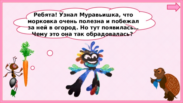 Ребята! Узнал Муравьишка, что морковка очень полезна и побежал за ней в огород. Но тут появилась… Чему это она так обрадовалась?  