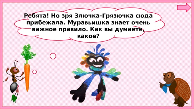 Ребята! Но зря Злючка-Грязючка сюда прибежала. Муравьишка знает очень важное правило. Как вы думаете, какое?  