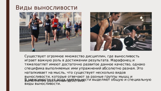 Виды выносливости Существует огромное множество дисциплин, где выносливость играет важную роль в достижении результата. Марафонец и тяжелоатлет имеют достаточно развитое данное качество, однако специфика выполняемых ими упражнений абсолютно разная. Это наталкивает на мысль, что существует несколько видов выносливости, которые отвечают за разные группы мышц и выполнение различных действий. В зависимости от рода деятельности выделяют общую и специальную виды выносливости. 