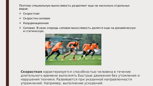 Поэтому специальную выносливость разделяют еще на несколько отдельных видов: Скоростная Скоростно-силовая Координационная Силовая. В свою очередь силовая выносливость делится еще на динамическую и статическую. Скоростная  характеризуется способностью человека в течение длительного времени выполнять быстрые движения без утомления и нарушения техники. Развивается при указанной направленности упражнений. Например, выполнение ускорений. 