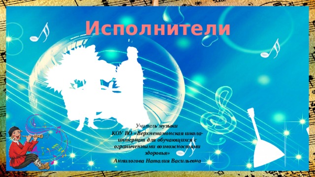 Исполнители Учител ь музыки КОУ ВО «Верхнемамонская школа-интернат для обучающихся с ограниченными возможностями здоровья» Анпилогова Наталия Васильевна  
