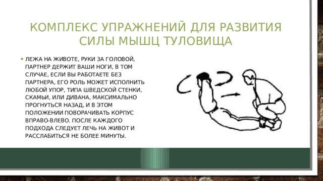 Комплекс упражнений для развития силы мышц туловища Лежа на животе, руки за головой, партнер держит ваши ноги, в том случае, если Вы работаете без партнера, его роль может исполнить любой упор, типа шведской стенки, скамьи, или дивана, максимально прогнуться назад, и в этом положении поворачивать корпус вправо-влево. После каждого подхода следует лечь на живот и расслабиться не более минуты. 