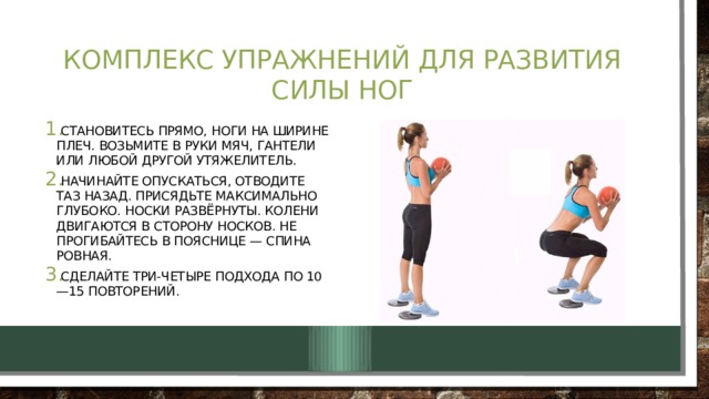 Комплекс упражнений для развития силы ног Становитесь прямо, ноги на ширине плеч. Возьмите в руки мяч, гантели или любой другой утяжелитель. Начинайте опускаться, отводите таз назад. Присядьте максимально глубоко. Носки развёрнуты. Колени двигаются в сторону носков. Не прогибайтесь в пояснице — спина ровная. Сделайте три-четыре подхода по 10—15 повторений. 