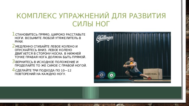 Комплекс упражнений для развития силы ног Становитесь прямо, широко расставьте ноги. Возьмите любой утяжелитель в руки. Медленно сгибайте левое колено и опускайтесь вниз. Левое колено двигается в сторону носка. В нижней точке правая нога должна быть прямой. Вернитесь в исходное положение и проделайте то же самое с правой ногой. Сделайте три подхода по 10—12 повторений на каждую ногу. 
