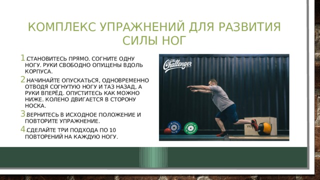 Комплекс упражнений для развития силы ног Становитесь прямо. Согните одну ногу. Руки свободно опущены вдоль корпуса. Начинайте опускаться, одновременно отводя согнутую ногу и таз назад, а руки вперёд. Опуститесь как можно ниже. Колено двигается в сторону носка. Вернитесь в исходное положение и повторите упражнение. Сделайте три подхода по 10 повторений на каждую ногу. 