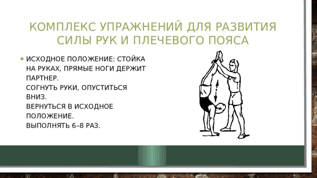 Комплекс упражнений для развития силы рук и плечевого пояса Исходное положение: стойка на руках, прямые ноги держит партнер.  Согнуть руки, опуститься вниз.  Вернуться в исходное положение.  Выполнять 6–8 раз. 
