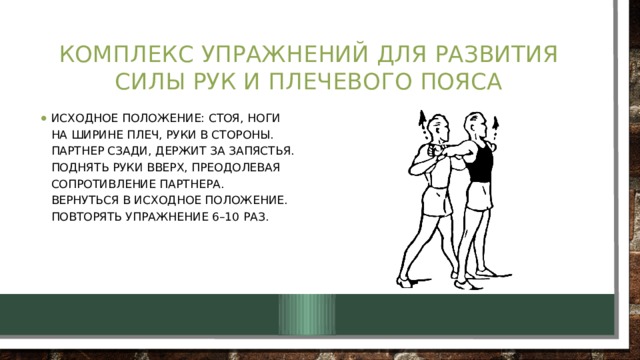 Комплекс упражнений для развития силы рук и плечевого пояса Исходное положение: стоя, ноги на ширине плеч, руки в стороны.  Партнер сзади, держит за запястья.  Поднять руки вверх, преодолевая сопротивление партнера.  Вернуться в исходное положение.  Повторять упражнение 6–10 раз. 