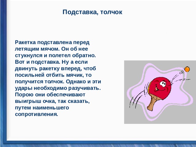 Подставка, толчок Ракетка подставлена перед летящим мячом. Он об нее стукнулся и полетел обратно. Вот и подставка. Ну а если двинуть ракетку вперед, чтоб посильней отбить мячик, то получится толчок. Однако и эти удары необходимо разучивать. Порою они обеспечивают выигрыш очка, так сказать, путем наименьшего сопротивления.   
