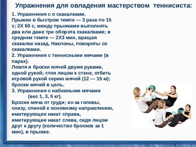 Упражнения для овладения мастерством теннисиста:  1. Упражнения с о скакалками.  Прыжки в быстром темпе — 3 раза по 15 с; 2Х 60 с, между прыжками выполнять два или даже три оборота скакалками; в среднем темпе — 2X3 мин, вращая скакалки назад. Наклоны, повороты со скакалками.  2. Упражнения с теннисными мячами (в парах).  Ловля и броски мячей двумя руками, одной рукой; стоя лицом к стене, отбить игровой рукой серию мячей (12 — 15 м); броски мячей в цель.  3. Упражнения с набивными мячами (вес 1, 3, 5 кг).  Броски мяча от груди; из-за головы, снизу, спиной к основному направлению, имитирующие накат справа, имитирующие накат слева, сидя лицом друг к другу (количество бросков за 1 мин), в прыжке.   