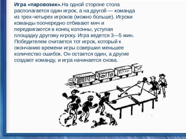 Игра «паровозик». На одной стороне стола располагается один игрок, а на другой — команда из трех-четырех игроков (можно больше). Игроки команды поочередно отбивают мяч и передвигаются в конец колонны, уступая площадку другому игроку. Игра ведется 3—5 мин. Победителем считается тот игрок, который к окончанию времени игры совершил меньшее количество ошибок. Он остается один, а другие создают команду, и игра начинается снова.                                   