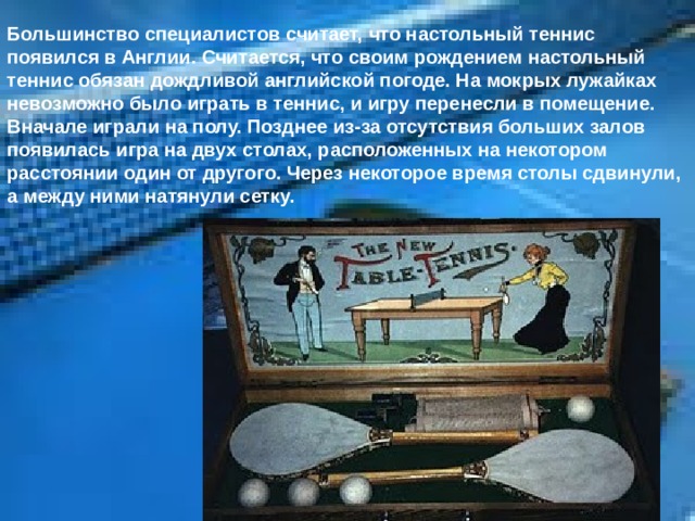 Большинство специалистов считает, что настольный теннис появился в Англии. Считается, что своим рождением настольный теннис обязан дождливой английской погоде. На мокрых лужайках невозможно было играть в теннис, и игру перенесли в помещение. Вначале играли на полу. Позднее из-за отсутствия больших залов появилась игра на двух столах, расположенных на некотором расстоянии один от другого. Через некоторое время столы сдвинули, а между ними натянули сетку. 