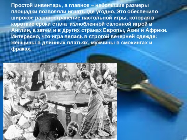 Простой инвентарь, а главное – небольшие размеры площадки позволяли играть где угодно. Это обеспечило широкое распространение настольной игры, которая в короткие сроки стала излюбленной салонной игрой в Англии, а затем и в других странах Европы, Азии и Африки. Интересно, что игра велась в строгой вечерней одежде: женщины в длинных платьях, мужчины в смокингах и фраках. 