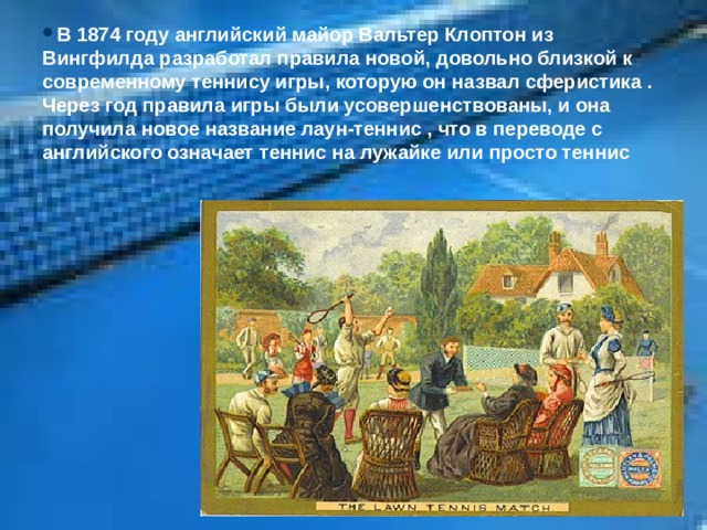 В 1874 году английский майор Вальтер Клоптон из Вингфилда разработал правила новой, довольно близкой к современному теннису игры, которую он назвал сферистика . Через год правила игры были усовершенствованы, и она получила новое название лаун-теннис , что в переводе с английского означает теннис на лужайке или просто теннис 