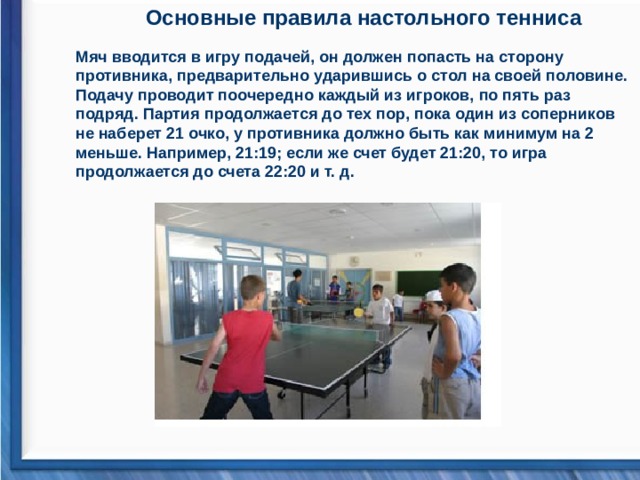 Основные правила настольного тенниса Мяч вводится в игру подачей, он должен попасть на сторону противника, предварительно ударившись о стол на своей половине. Подачу проводит поочередно каждый из игроков, по пять раз подряд. Партия продолжается до тех пор, пока один из соперников не наберет 21 очко, у противника должно быть как минимум на 2 меньше. Например, 21:19; если же счет будет 21:20, то игра продолжается до счета 22:20 и т. д.   