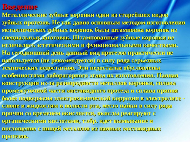 Введение Металлические зубные коронки одни из старейших видов зубных протезов. Не так давно основным методом изготовления металлических зубных коронок была штамповка коронок из специальных заготовок. Штампованные зубные коронки не отличались эстетическими и функциональными качествами. На сегодняшний день данный вид протезов практически не используется (не рекомендуется) в силу ряда серьезных технических недостатков. Эти недостатки обусловлены особенностями лабораторного этапа их изготовления. Паяная конструкция из-за разнородности металлов коронки, сплава промежуточной части мостовидного протеза и сплава припоя более подвержена электрохимической коррозии в электролите - слюне и жидкостям в полости рта, место пайки в силу ряда причин со временем окисляется, окислы реагируют с органическими кислотами, т.обр. идет вымывание и поглощение с пищей металлов из паяных мостовидных протезов.  