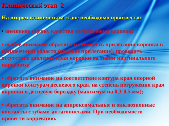 Клинический этап 2 На втором клиническом этапе необходимо произвести: • внешнюю оценку качества изготовления коронок;  • особое внимание обратить на точность прилегания коронки в пришееч-ной области (краевое прилегание), проверить отсутствие давления края коронки на ткани маргинального пародонта;  • обратить внимание на соответствие контура края опорной коронки контурам десневого края, на степень погружения края коронки в десневую бороздку (максимум на 0,3-0,5 мм);  • обратить внимание на аппроксимальные и окклюзионные контакты с зубами-антагонистами. При необходимости провести коррекцию. 