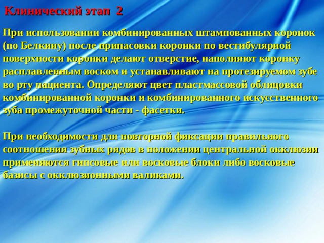 Клинический этап 2 При использовании комбинированных штампованных коронок (по Белкину) после припасовки коронки по вестибулярной поверхности коронки делают отверстие, наполняют коронку расплавленным воском и устанавливают на протезируемом зубе во рту пациента. Определяют цвет пластмассовой облицовки комбинированной коронки и комбинированного искусственного зуба промежуточной части - фасетки.  При необходимости для повторной фиксации правильного соотношения зубных рядов в положении центральной окклюзии применяются гипсовые или восковые блоки либо восковые базисы с окклюзионными валиками. 