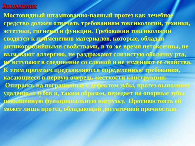 Заключение Мостовидный  штампованно-паяный протез как лечебное средство должен отвечать требованиям токсикологии, техники, эстетики, гигиены и функции. Требования токсикологии сводятся к применению материалов, которые, обладая антикоррозийными свойствами, в то же время нетоксичны, не вызывают аллергию, не раздражают слизистую оболочку рта, не вступают в соединение со слюной и не изменяют ее свойства. К этим протезам предъявляются определенные требования, касающиеся в первую очередь жесткости конструкции.  Опираясь на пограничные с дефектом зубы, протез выполняет удаленных зубов и, таким образом, передает на опорные зубы повышенную функциональную нагрузку. Противостоять ей может лишь протез, обладающий достаточной прочностью. 