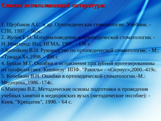 C писок использованной литература:  Щербаков А.С. и др. Ортопедическая стоматология: Учебник. - СПб, 1997. - 565с.  Жулев Е.Н. Материаловедение в ортопедической стоматологии. - Н. Новгород: Изд. НГМА, 1997. - 136 с. Копейкин В.Н. Руководство по ортопедической стоматологии: - М.: «Триада-Х»,1998. - 496 с  Бушан М.Г. Ошибки и осложнения при зубной протезированииы их профилактика.-Кишинэу: ИПФ. 
