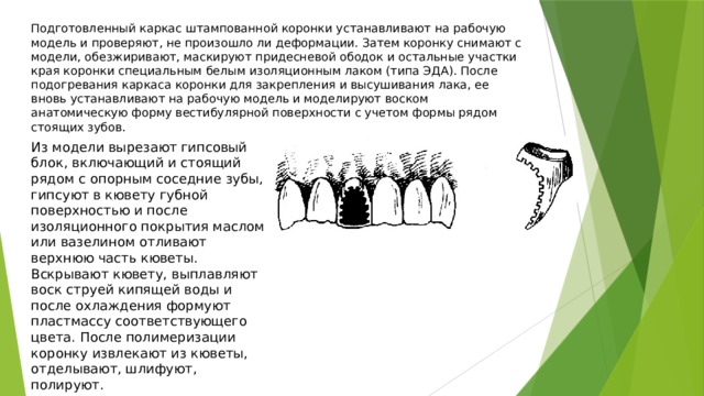 Подготовленный каркас штампованной коронки устанавливают на рабочую модель и проверяют, не произошло ли деформации. Затем коронку снимают с модели, обезжиривают, маскируют придесневой ободок и остальные участки края коронки специальным белым изоляционным лаком (типа ЭДА). После подогревания каркаса коронки для закрепления и высушивания лака, ее вновь устанавливают на рабочую модель и моделируют воском анатомическую форму вестибулярной поверхности с учетом формы рядом стоящих зубов. Из модели вырезают гипсовый блок, включающий и стоящий рядом с опорным соседние зубы, гипсуют в кювету губной поверхностью и после изоляционного покрытия маслом или вазелином отливают верхнюю часть кюветы. Вскрывают кювету, выплавляют воск струей кипящей воды и после охлаждения формуют пластмассу соответствующего цвета. После полимеризации коронку извлекают из кюветы, отделывают, шлифуют, полируют. 