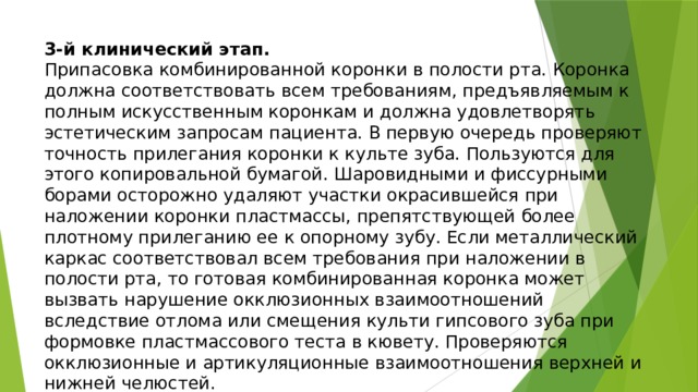 3-й клинический этап.  Припасовка комбинированной коронки в полости рта. Коронка должна соответствовать всем требованиям, предъявляемым к полным искусственным коронкам и должна удовлетворять эстетическим запросам пациента. В первую очередь проверяют точность прилегания коронки к культе зуба. Пользуются для этого копировальной бумагой. Шаровидными и фиссурными борами осторожно удаляют участки окрасившейся при наложении коронки пластмассы, препятствующей более плотному прилеганию ее к опорному зубу. Если металлический каркас соответствовал всем требования при наложении в полости рта, то готовая комбинированная коронка может вызвать нарушение окклюзионных взаимоотношений вследствие отлома или смещения культи гипсового зуба при формовке пластмассового теста в кювету. Проверяются окклюзионные и артикуляционные взаимоотношения верхней и нижней челюстей.   