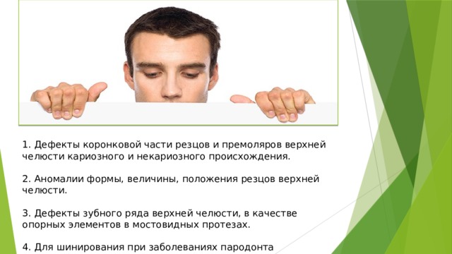 1. Дефекты коронковой части резцов и премоляров верхней челюсти кариозного и некариозного происхождения.   2. Аномалии формы, величины, положения резцов верхней челюсти.   3. Дефекты зубного ряда верхней челюсти, в качестве опорных элементов в мостовидных протезах.   4. Для шинирования при заболеваниях пародонта 