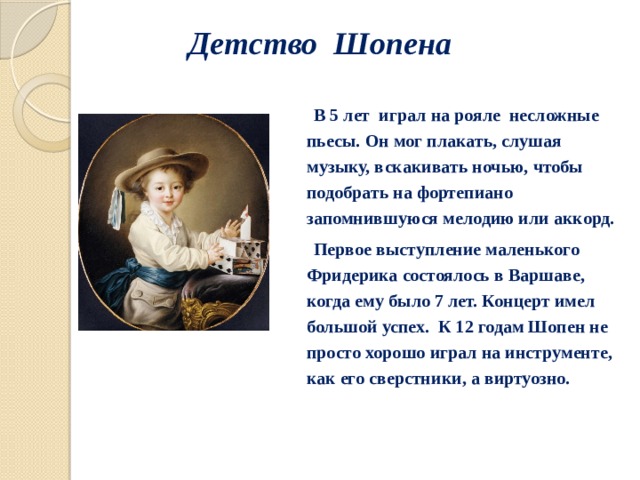 Детство Шопена  В 5 лет играл на рояле несложные пьесы. Он мог плакать, слушая музыку, вскакивать ночью, чтобы подобрать на фортепиано запомнившуюся мелодию или аккорд.  Первое выступление маленького Фридерика состоялось в Варшаве, когда ему было 7 лет. Концерт имел большой успех. К 12 годам Шопен не просто хорошо играл на инструменте, как его сверстники, а виртуозно. 
