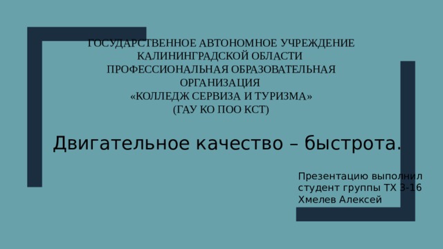 Государственное автономное учреждение Калининградской области  Профессиональная образовательная организация  «Колледж сервиза и туризма»  (ГАУ КО ПОО КСТ) Двигательное качество – быстрота. Презентацию выполнил студент группы ТХ 3-16 Хмелев Алексей 