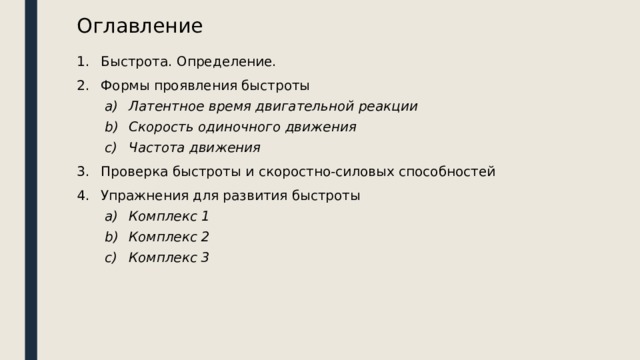 Оглавление Быстрота. Определение. Формы проявления быстроты Латентное время двигательной реакции Скорость одиночного движения Частота движения Латентное время двигательной реакции Скорость одиночного движения Частота движения Проверка быстроты и скоростно-силовых способностей Упражнения для развития быстроты Комплекс 1 Комплекс 2 Комплекс 3 Комплекс 1 Комплекс 2 Комплекс 3 