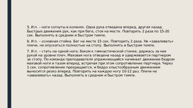 5. И.п. – ноги согнуты в коленях. Одна рука отведена вперед, другая назад. Быстрые движения рук, как при беге, стоя на месте. Повторить 2 раза по 15-20 сек. Выполнять в среднем и быстром темпе. 6. И.п. – основная стойка. Бег на месте 15 сек. Повторить 2 раза. Не «заваливать» плечи, не опускаться полностью на стопу. Выполнять в быстром темпе. 7. И.п. – стать на одной ноге, боком к гимнастической стенке, держась за нее рукой на уровне плеч. Маховая нога отведена назад и удерживается партнером за стопу. По команде преподавателя упражняющийся начинает движение бедром маховой ноги и тазом вперед, встречая при этом сопротивление партнера. Через 1 сек. сопротивление прекращается, и бедро хлыстообразным движением выносится резко вперед. Повторить на каждую ногу 10-12 раз. Плечи не «заваливать» назад. Выполнять в среднем и быстром темпе. 