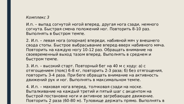 Комплекс 3 И.п. – выпад согнутой ногой вперед, другая нога сзади, немного согнута. Быстрая смена положений ног. Повторить 8-10 раз. Выполнять в быстром темпе. 2. И.п. – левая нога (опорная) впереди, набивной мяч у внешнего свода стопы. Быстрое выбрасывание вперед-вверх набивного мяча. Повторить на каждую ногу 10-12 раз. Обращать внимание на своевременный выход тазом вперед. Выполнять в среднем и быстром темпе. 3. И.п. – высокий старт. Повторный бег на 40 м с ходу: а) с отягощением (пояс) 6-8 кг, повторить 2-3 раза; б) без отягощения, повторить 3-4 раза. При беге обращать внимание на активность движений рук и ног. Выполнять в максимальном темпе. 4. И.п. – маховая нога вперед, толчковая сзади на носке. Выталкивание на каждый третий и пятый шаг с акцентом на быстрой постановке ноги и активное загребающее движение. Повторить 2 раза (60-80 м). Туловище держать прямо. Выполнять в среднем и быстром темпе. 
