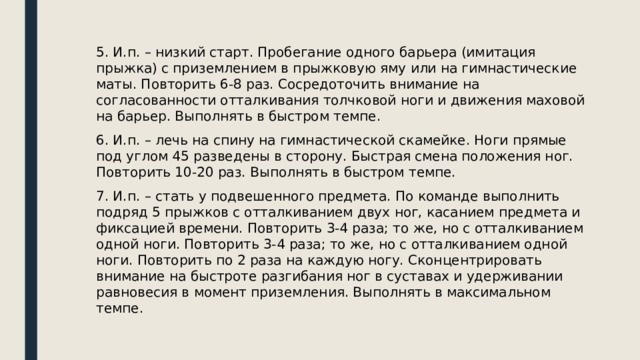 5. И.п. – низкий старт. Пробегание одного барьера (имитация прыжка) с приземлением в прыжковую яму или на гимнастические маты. Повторить 6-8 раз. Сосредоточить внимание на согласованности отталкивания толчковой ноги и движения маховой на барьер. Выполнять в быстром темпе. 6. И.п. – лечь на спину на гимнастической скамейке. Ноги прямые под углом 45 разведены в сторону. Быстрая смена положения ног. Повторить 10-20 раз. Выполнять в быстром темпе. 7. И.п. – стать у подвешенного предмета. По команде выполнить подряд 5 прыжков с отталкиванием двух ног, касанием предмета и фиксацией времени. Повторить 3-4 раза; то же, но с отталкиванием одной ноги. Повторить 3-4 раза; то же, но с отталкиванием одной ноги. Повторить по 2 раза на каждую ногу. Сконцентрировать внимание на быстроте разгибания ног в суставах и удерживании равновесия в момент приземления. Выполнять в максимальном темпе. 