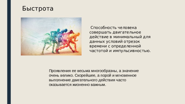 Быстрота  Способность человека совершать двигательное действие в минимальный для данных условий отрезок времени с определенной частотой и импульсивностью. Проявления ее весьма многообразны, а значение очень велико. Скорейшее, а порой и мгновенное выполнение двигательного действия часто оказывается жизненно важным.   
