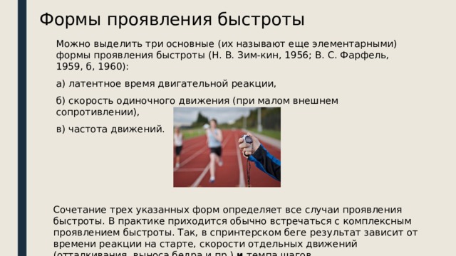 Формы проявления быстроты Можно выделить три основные (их называют еще элементарными) формы проявления быстроты (Н. В. Зим-кин, 1956; В. С. Фарфель, 1959, б, 1960): а) латентное время двигательной реакции, б) скорость одиночного движения (при малом внешнем сопротивлении), в) частота движений. Сочетание трех указанных форм определяет все случаи проявления быстроты. В практике приходится обычно встречаться с комплексным проявлением быстроты. Так, в спринтерском беге результат зависит от времени реакции на старте, скорости отдельных движений (отталкивания, выноса бедра и пр.)  и  темпа шагов . 