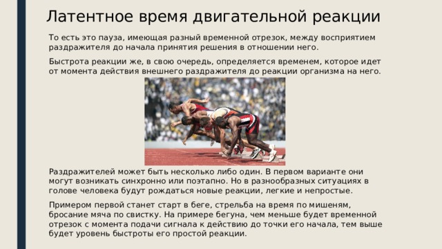 Латентное время двигательной реакции То есть это пауза, имеющая разный временной отрезок, между восприятием раздражителя до начала принятия решения в отношении него. Быстрота реакции же, в свою очередь, определяется временем, которое идет от момента действия внешнего раздражителя до реакции организма на него. Раздражителей может быть несколько либо один. В первом варианте они могут возникать синхронно или поэтапно. Но в разнообразных ситуациях в голове человека будут рождаться новые реакции, легкие и непростые. Примером первой станет старт в беге, стрельба на время по мишеням, бросание мяча по свистку. На примере бегуна, чем меньше будет временной отрезок с момента подачи сигнала к действию до точки его начала, тем выше будет уровень быстроты его простой реакции. 